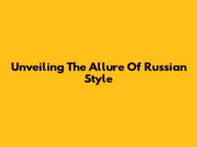 Unveiling The Allure Of Russian Style