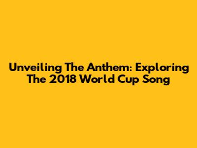 Unveiling The Anthem: Exploring The 2018 World Cup Song