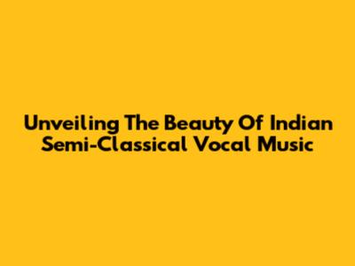 Unveiling The Beauty Of Indian Semi-Classical Vocal Music