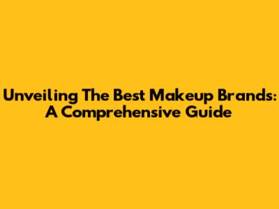 Unveiling The Best Makeup Brands: A Comprehensive Guide