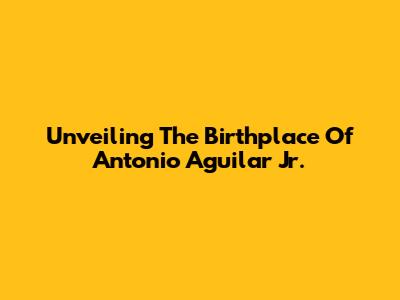 Unveiling The Birthplace Of Antonio Aguilar Jr.