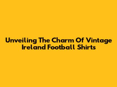 Unveiling The Charm Of Vintage Ireland Football Shirts