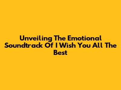 Unveiling The Emotional Soundtrack Of 'I Wish You All The Best'