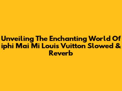Unveiling The Enchanting World Of 'iphi Mai Mi Louis Vuitton' Slowed & Reverb