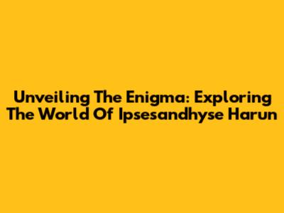 Unveiling The Enigma: Exploring The World Of Ipsesandhyse Harun