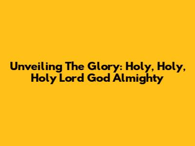 Unveiling The Glory: Holy, Holy, Holy Lord God Almighty