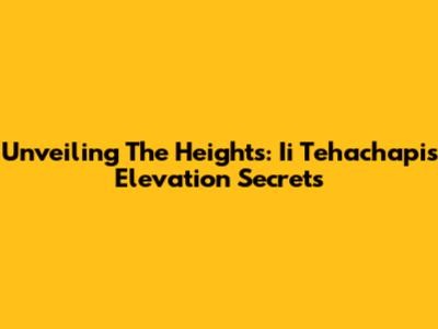 Unveiling The Heights: Ii Tehachapi's Elevation Secrets