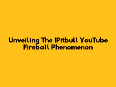Unveiling The IPitbull YouTube Fireball Phenomenon