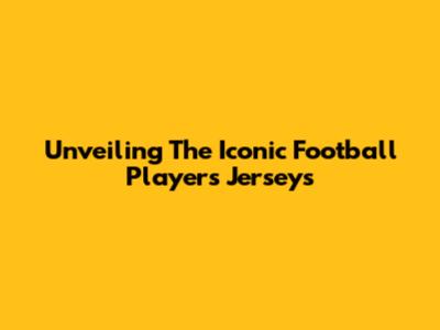 Unveiling The Iconic Football Players' Jerseys