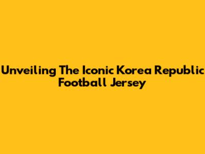 Unveiling The Iconic Korea Republic Football Jersey