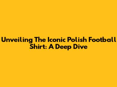 Unveiling The Iconic Polish Football Shirt: A Deep Dive