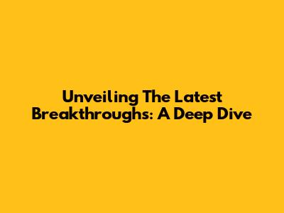 Unveiling The Latest Breakthroughs: A Deep Dive