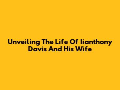 Unveiling The Life Of Iianthony Davis And His Wife