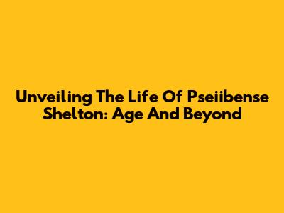 Unveiling The Life Of Pseiibense Shelton: Age And Beyond