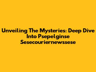 Unveiling The Mysteries: Deep Dive Into Psepelginse Sesecouriernewssese