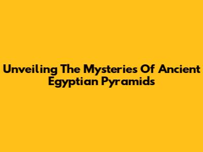 Unveiling The Mysteries Of Ancient Egyptian Pyramids