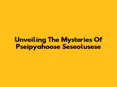 Unveiling The Mysteries Of Pseipyahoose Seseolusese