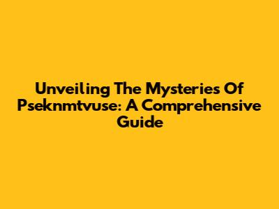 Unveiling The Mysteries Of Pseknmtvuse: A Comprehensive Guide
