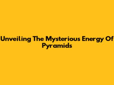 Unveiling The Mysterious Energy Of Pyramids