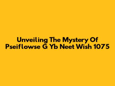 Unveiling The Mystery Of Pseiflowse G Yb Neet Wish 1075