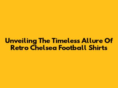 Unveiling The Timeless Allure Of Retro Chelsea Football Shirts