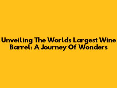 Unveiling The World's Largest Wine Barrel: A Journey Of Wonders
