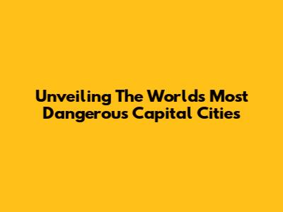 Unveiling The World's Most Dangerous Capital Cities