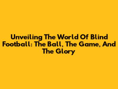 Unveiling The World Of Blind Football: The Ball, The Game, And The Glory
