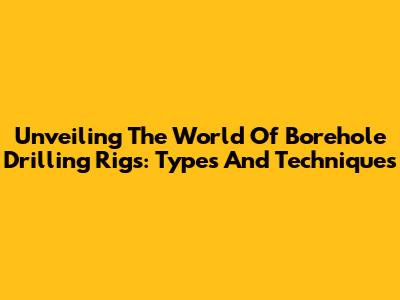 Unveiling The World Of Borehole Drilling Rigs: Types And Techniques