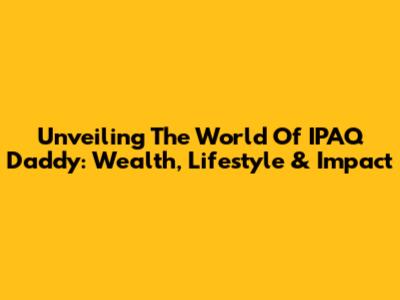 Unveiling The World Of IPAQ Daddy: Wealth, Lifestyle & Impact