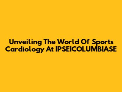 Unveiling The World Of Sports Cardiology At IPSEICOLUMBIASE