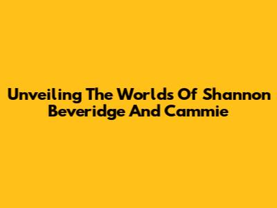 Unveiling The Worlds Of Shannon Beveridge And Cammie