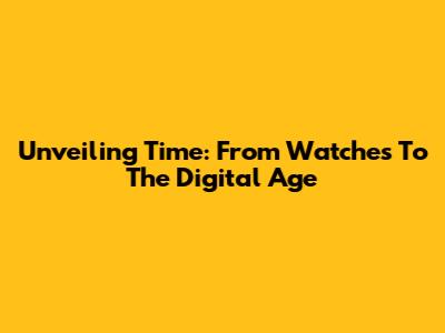 Unveiling Time: From Watches To The Digital Age