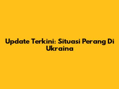 Update Terkini: Situasi Perang Di Ukraina