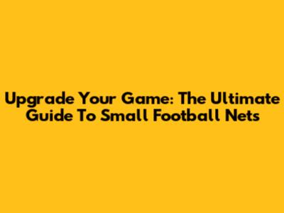 Upgrade Your Game: The Ultimate Guide To Small Football Nets