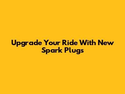 Upgrade Your Ride With New Spark Plugs