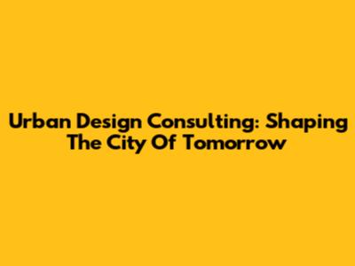 Urban Design Consulting: Shaping The City Of Tomorrow