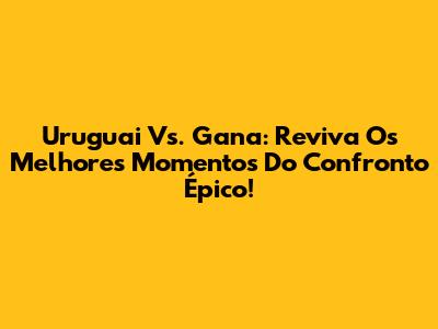 Uruguai Vs. Gana: Reviva Os Melhores Momentos Do Confronto Épico!