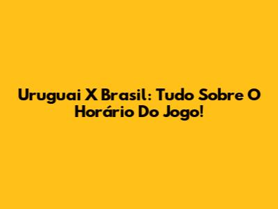 Uruguai X Brasil: Tudo Sobre O Horário Do Jogo!