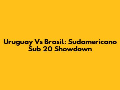 Uruguay Vs Brasil: Sudamericano Sub 20 Showdown