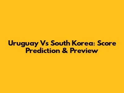 Uruguay Vs South Korea: Score Prediction & Preview