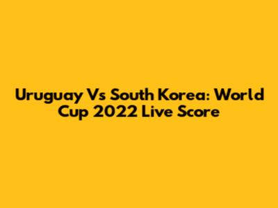 Uruguay Vs South Korea: World Cup 2022 Live Score