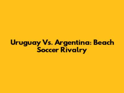 Uruguay Vs. Argentina: Beach Soccer Rivalry