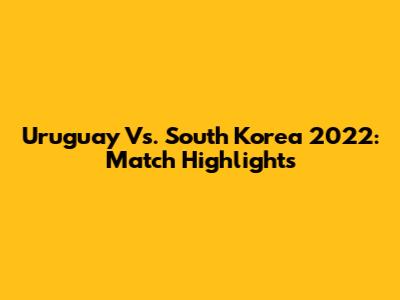 Uruguay Vs. South Korea 2022: Match Highlights