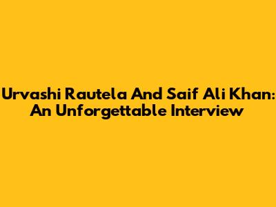 Urvashi Rautela And Saif Ali Khan: An Unforgettable Interview