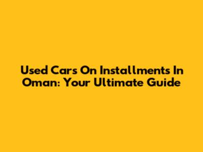 Used Cars On Installments In Oman: Your Ultimate Guide
