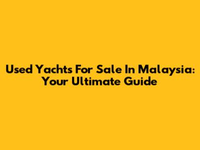 Used Yachts For Sale In Malaysia: Your Ultimate Guide
