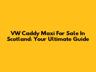 VW Caddy Maxi For Sale In Scotland: Your Ultimate Guide