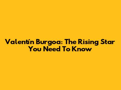 Valentín Burgoa: The Rising Star You Need To Know