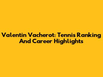 Valentin Vacherot: Tennis Ranking And Career Highlights